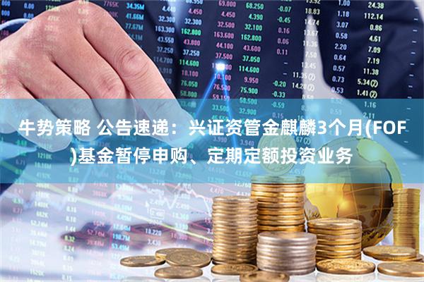 牛势策略 公告速递：兴证资管金麒麟3个月(FOF)基金暂停申购、定期定额投资业务