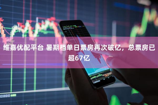 维嘉优配平台 暑期档单日票房再次破亿，总票房已超67亿
