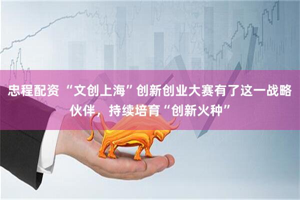 忠程配资 “文创上海”创新创业大赛有了这一战略伙伴，持续培育“创新火种”