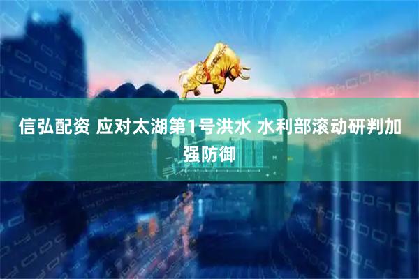 信弘配资 应对太湖第1号洪水 水利部滚动研判加强防御