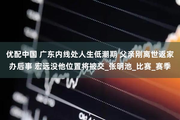 优配中国 广东内线处人生低潮期 父亲刚离世返家办后事 宏远没他位置将被交_张明池_比赛_赛季