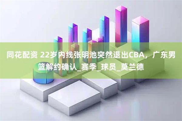 同花配资 22岁内线张明池突然退出CBA，广东男篮解约确认_赛季_球员_莫兰德