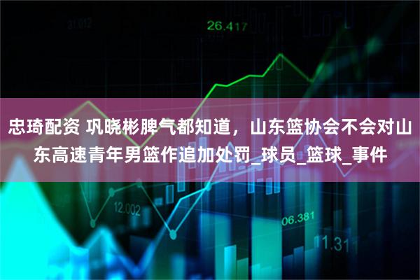 忠琦配资 巩晓彬脾气都知道，山东篮协会不会对山东高速青年男篮作追加处罚_球员_篮球_事件