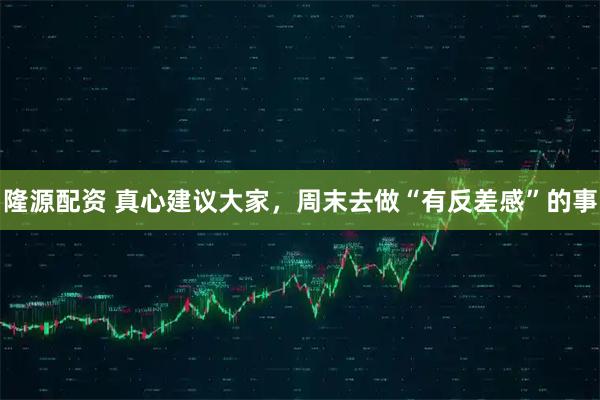 隆源配资 真心建议大家，周末去做“有反差感”的事