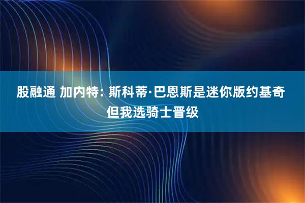 股融通 加内特: 斯科蒂·巴恩斯是迷你版约基奇 但我选骑士晋级