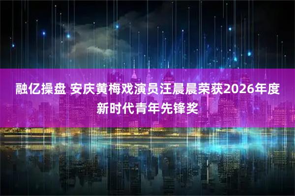 融亿操盘 安庆黄梅戏演员汪晨晨荣获2026年度新时代青年先锋奖
