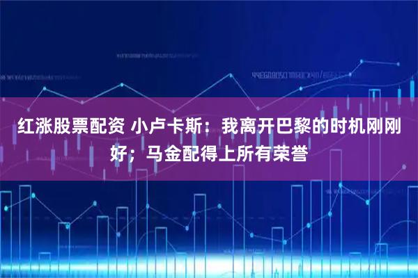 红涨股票配资 小卢卡斯：我离开巴黎的时机刚刚好；马金配得上所有荣誉