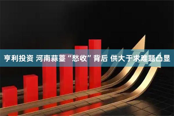 亨利投资 河南蒜薹“愁收”背后 供大于求难题凸显