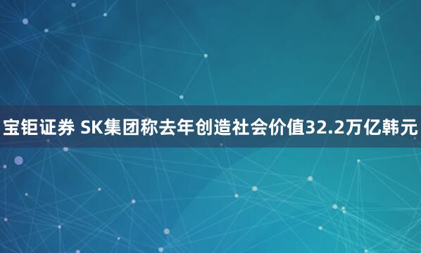宝钜证券 SK集团称去年创造社会价值32.2万亿韩元