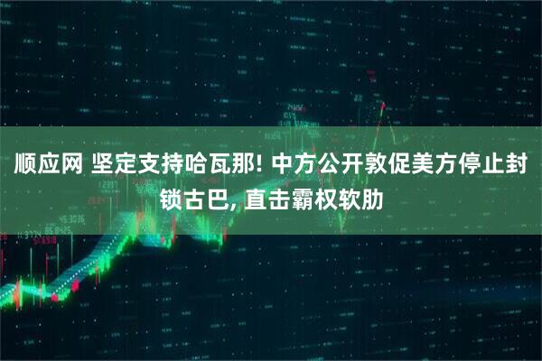 顺应网 坚定支持哈瓦那! 中方公开敦促美方停止封锁古巴, 直击霸权软肋
