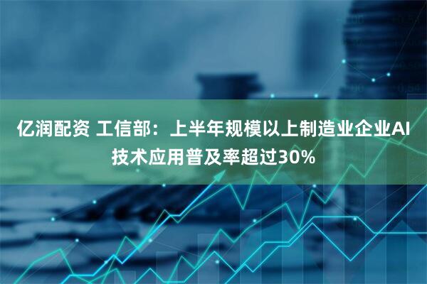 亿润配资 工信部：上半年规模以上制造业企业AI技术应用普及率超过30%