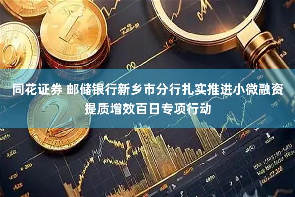 同花证券 邮储银行新乡市分行扎实推进小微融资提质增效百日专项行动