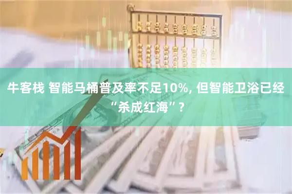 牛客栈 智能马桶普及率不足10%, 但智能卫浴已经“杀成红海”?