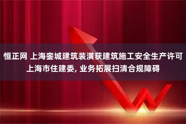 恒正网 上海銮城建筑装潢获建筑施工安全生产许可上海市住建委, 业务拓展扫清合规障碍
