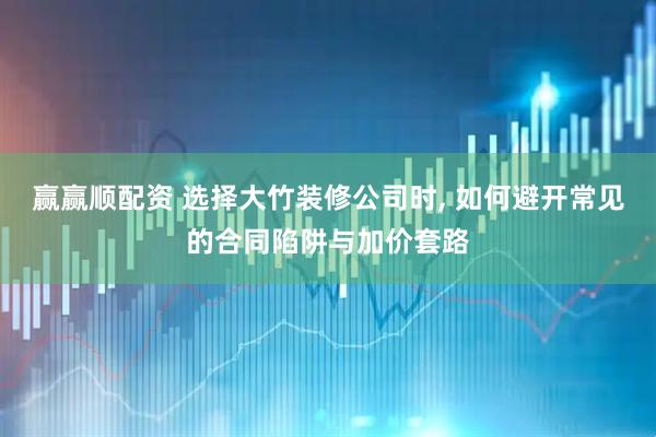 赢赢顺配资 选择大竹装修公司时, 如何避开常见的合同陷阱与加价套路